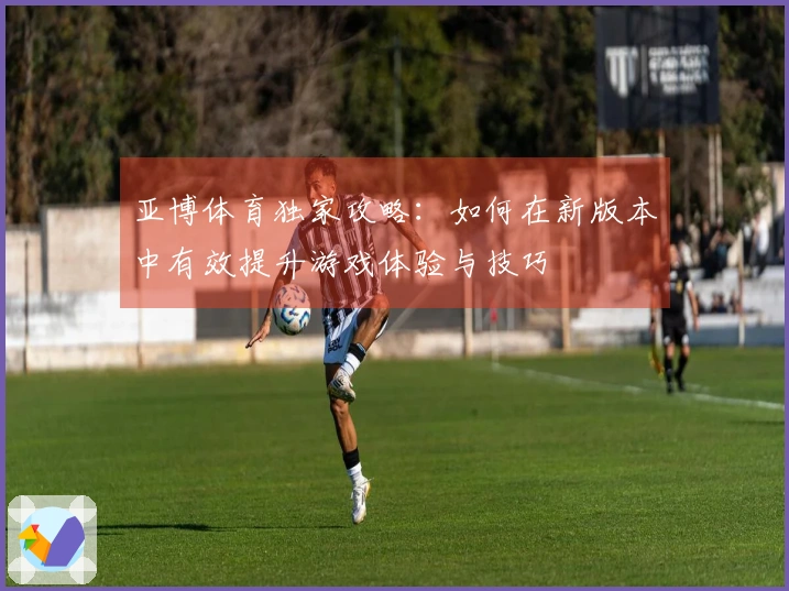 亚博体育独家攻略：如何在新版本中有效提升游戏体验与技巧